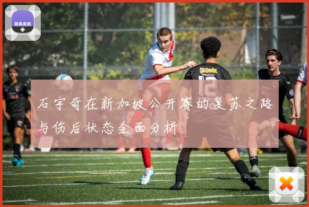 石宇奇在新加坡公开赛的复苏之路与伤后状态全面分析