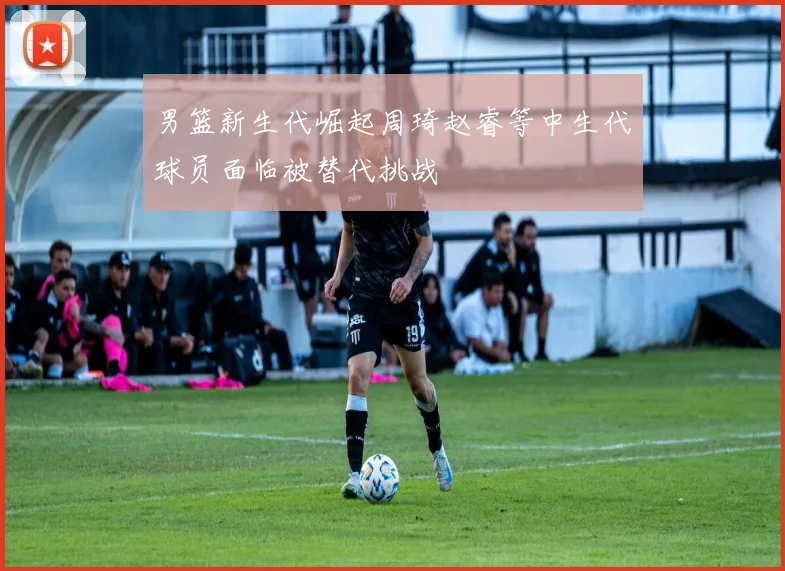男篮新生代崛起周琦赵睿等中生代球员面临被替代挑战