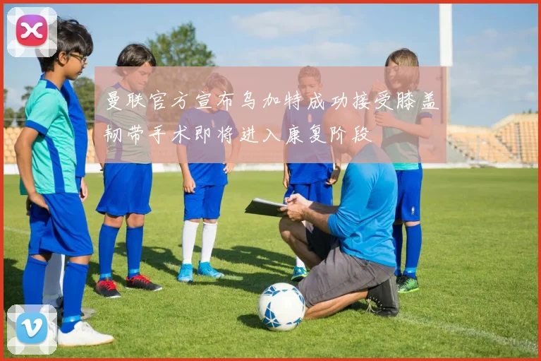 曼联官方宣布乌加特成功接受膝盖韧带手术即将进入康复阶段