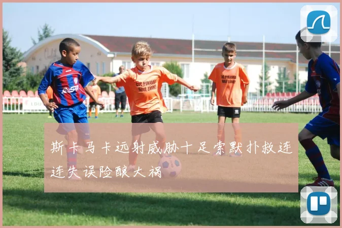 斯卡马卡远射威胁十足索默扑救连连失误险酿大祸