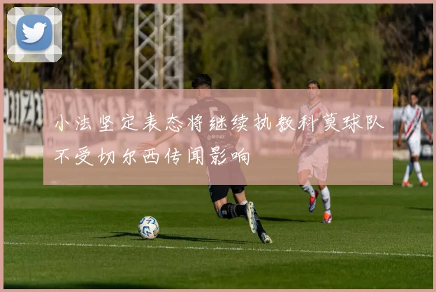 小法坚定表态将继续执教科莫球队不受切尔西传闻影响