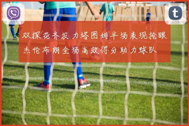 双探花齐发力塔图姆半场表现抢眼杰伦布朗全场高效得分助力球队