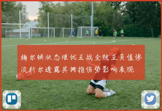 梅尔顿状态堪忧五战全败正负值惨淡科尔透露其拇指伤势影响表现