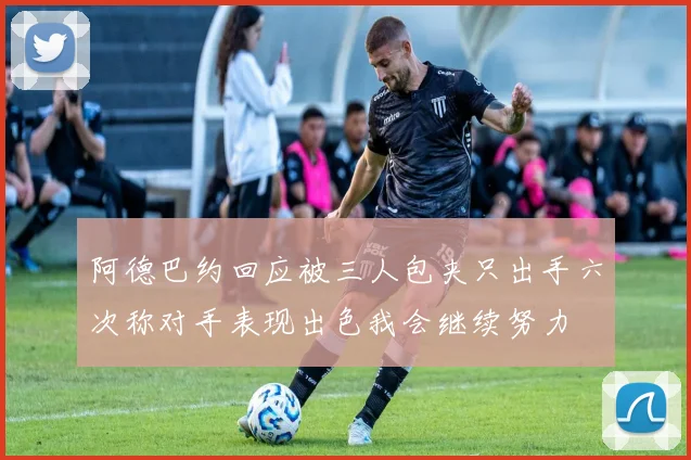 阿德巴约回应被三人包夹只出手六次称对手表现出色我会继续努力