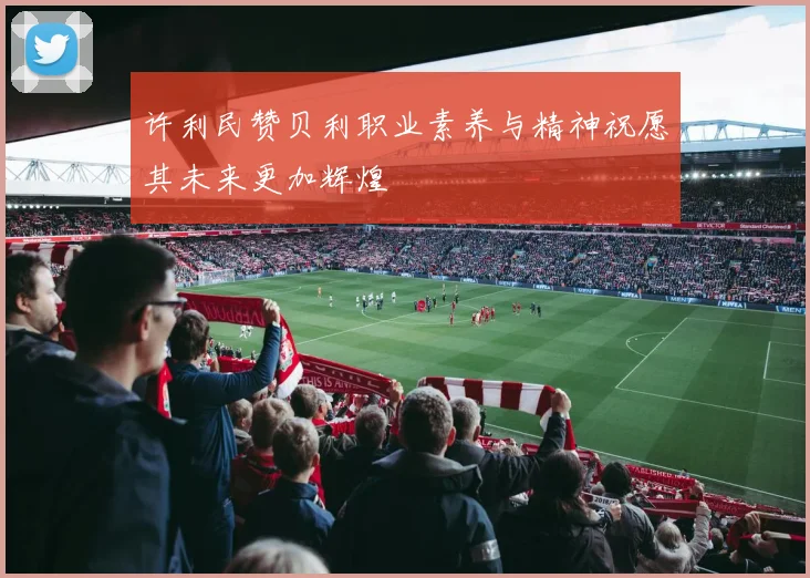 许利民赞贝利职业素养与精神祝愿其未来更加辉煌