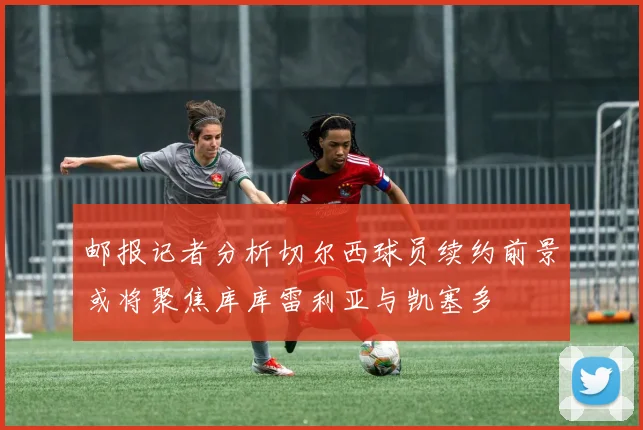 邮报记者分析切尔西球员续约前景或将聚焦库库雷利亚与凯塞多