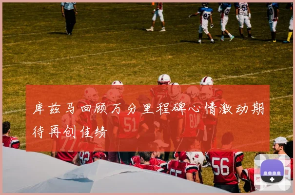 库兹马回顾万分里程碑心情激动期待再创佳绩