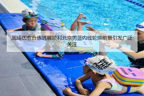 周琦伤愈合练进展顺利北京男篮内线轮换前景引发广泛关注
